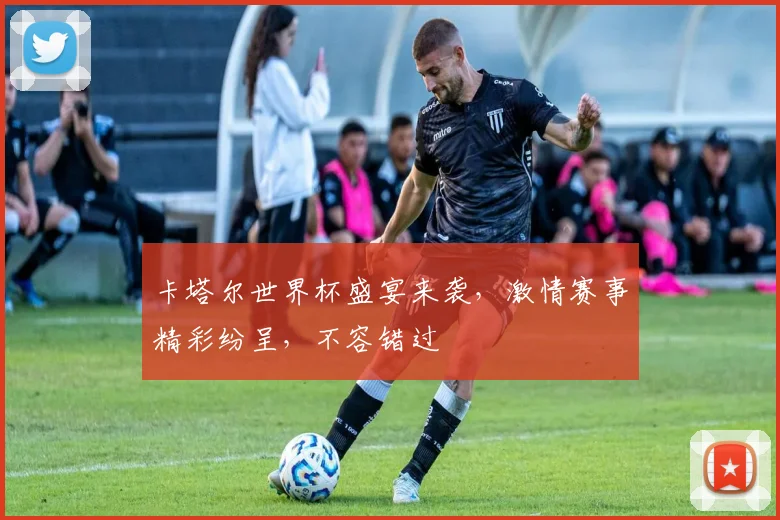 卡塔尔世界杯盛宴来袭，激情赛事精彩纷呈，不容错过