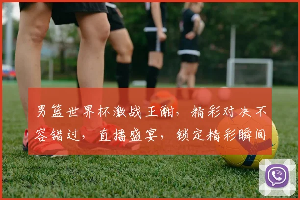 男篮世界杯激战正酣，精彩对决不容错过，直播盛宴，锁定精彩瞬间，共赏篮球盛宴