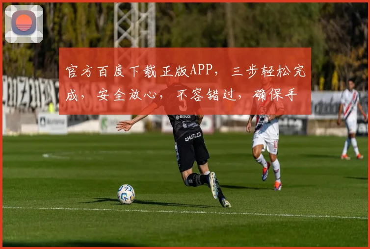官方百度下载正版APP，三步轻松完成，安全放心，不容错过，确保手机应用纯净。