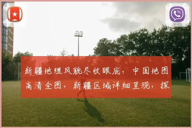 新疆地理风貌尽收眼底，中国地图高清全图，新疆区域详细呈现，探索边疆之美。