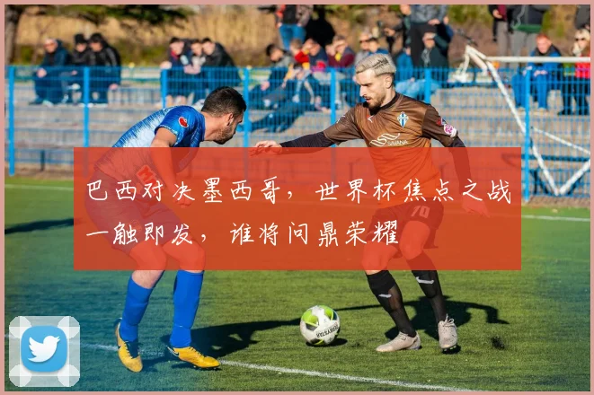 巴西对决墨西哥，世界杯焦点之战一触即发，谁将问鼎荣耀