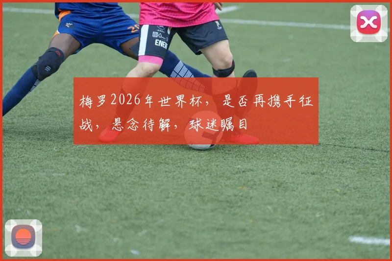 梅罗2026年世界杯，是否再携手征战，悬念待解，球迷瞩目