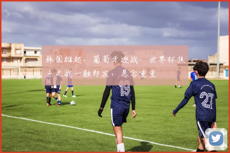 韩国雄起，葡萄牙迎战，世界杯焦点之战一触即发，悬念重重